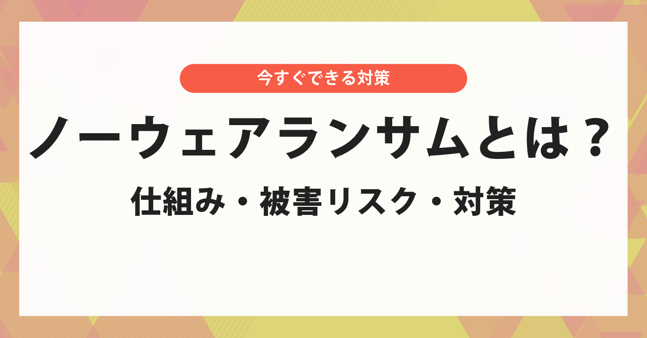 ノーウェアランサムとは？しくみ・被害リスク・今すぐできる対策を解説