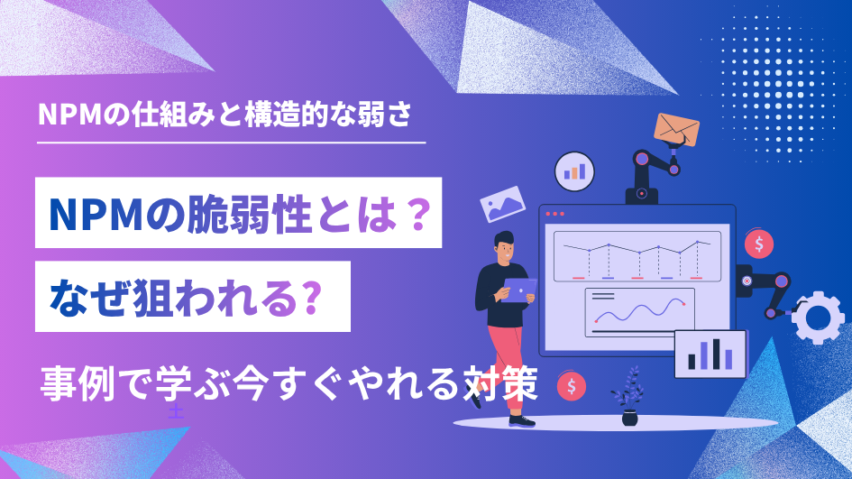 npmの脆弱性とは？なぜ狙われる?事例で学ぶ今すぐやれる対策