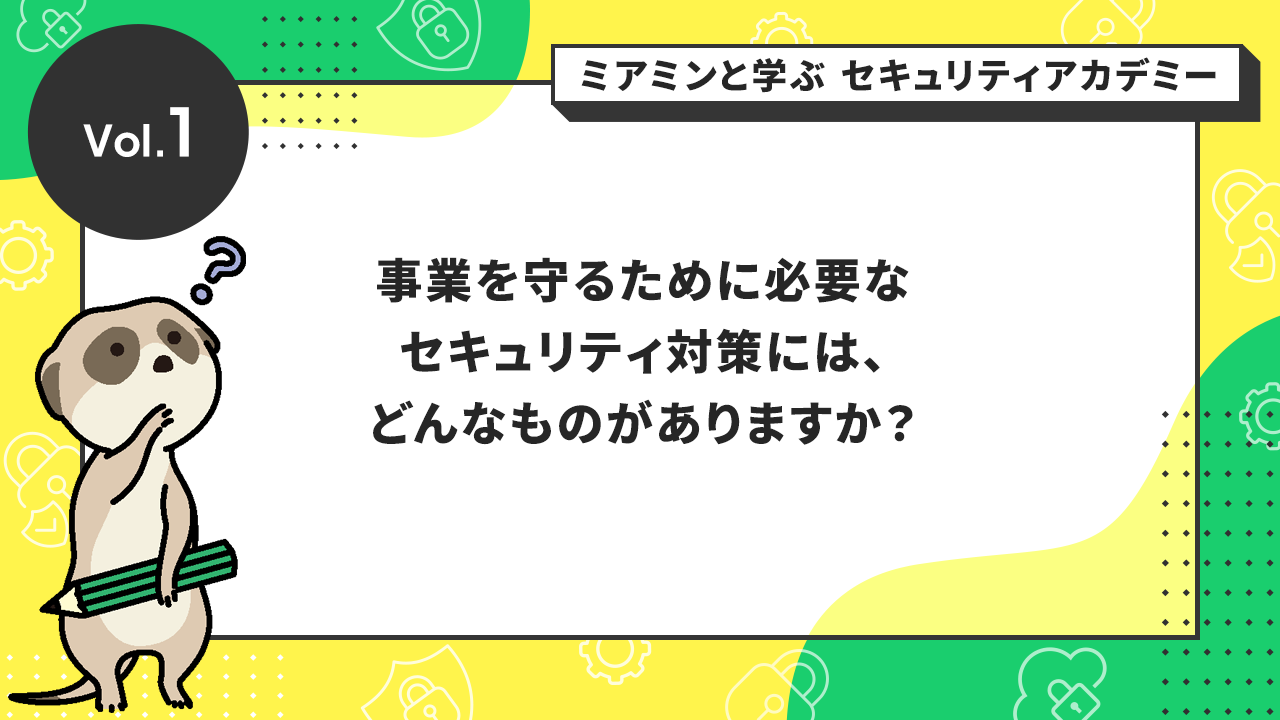 Vol.1 事業を守るために必要なセキュリティ対策には、どんなものがありますか？