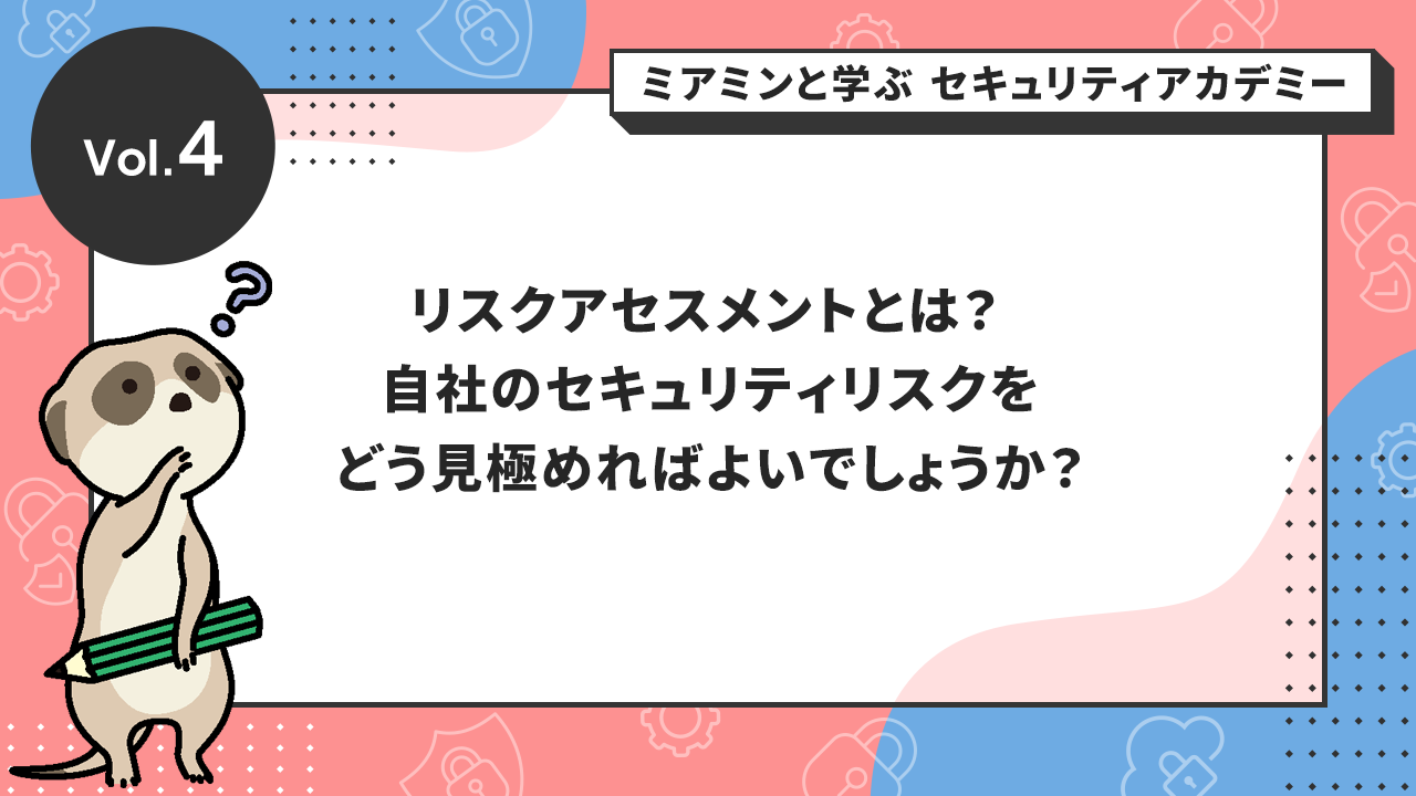 Vol.4 リスクアセスメントとは？ 自社のセキュリティリスクをどう見極めればよいでしょうか？