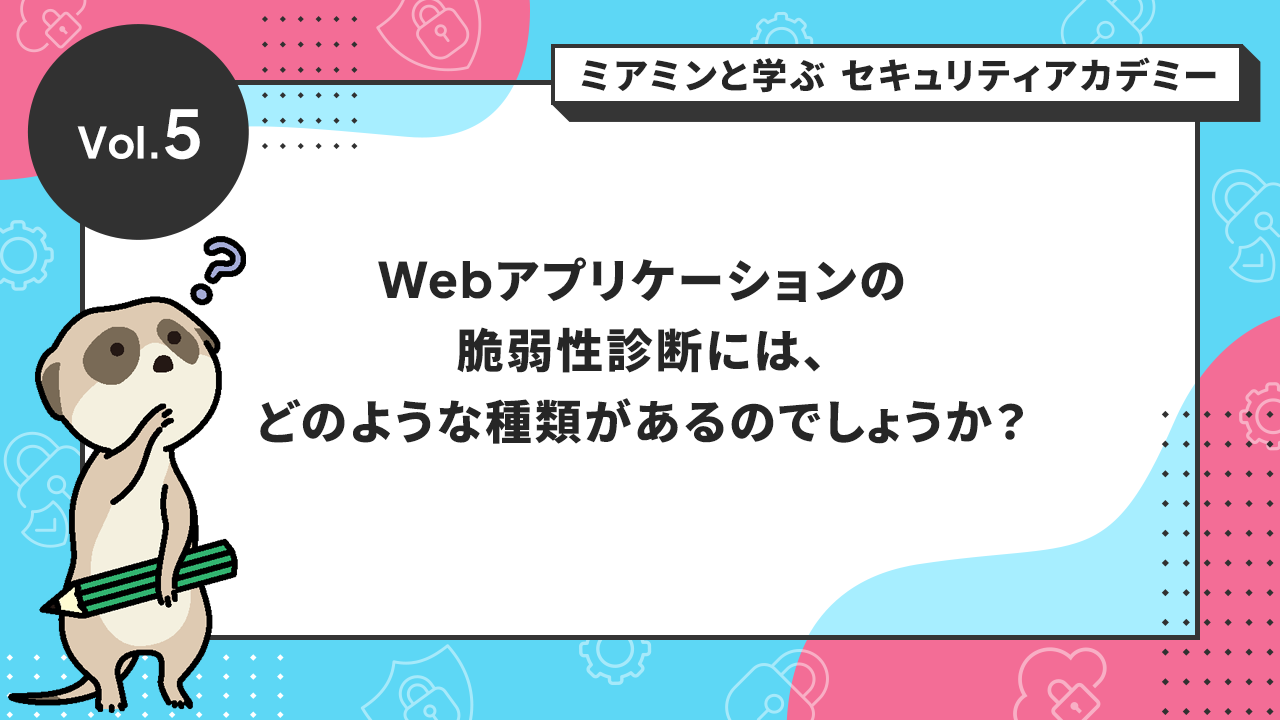 Vol.5 Webアプリケーションの脆弱性診断には、どのような種類があるのでしょうか？