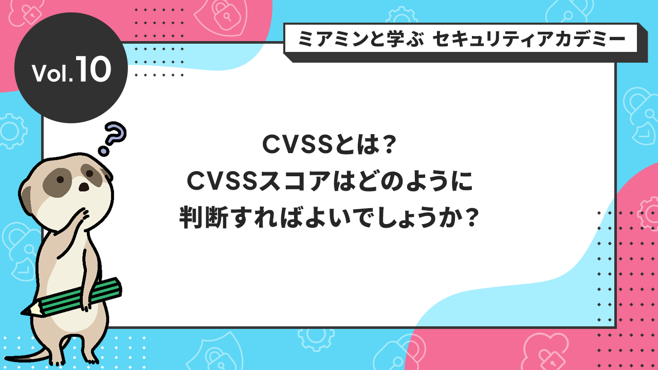 Vol.10 CVSSとは？CVSSスコアはどのように判断すればよいでしょうか？