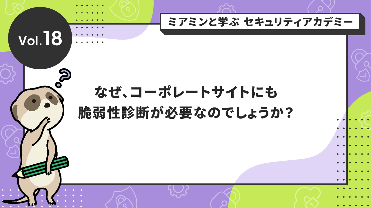 Vol.18 なぜ、コーポレートサイトにも脆弱性診断が必要なのでしょうか？