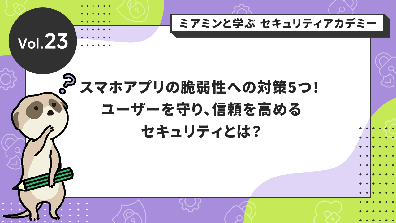 Vol.23 スマホアプリの脆弱性への対策5つ！ユーザーを守り、信頼を高めるセキュリティとは？