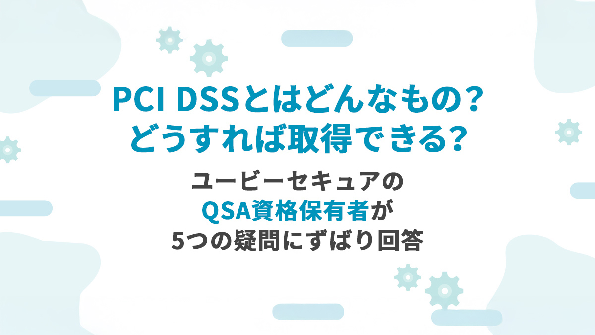PCI DSSとはどんなもの？どうすれば取得できる？ユービーセキュアのQSA資格保有者が5つの疑問にずばり回答